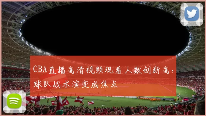 CBA直播高清视频观看人数创新高，球队战术演变成焦点