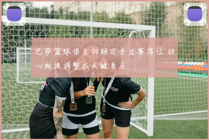 巴萨篮球俱乐部锁定季后赛席位 核心轮换调整成关键看点