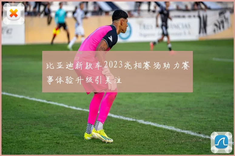 比亚迪新款车2023亮相赛场助力赛事体验升级引关注