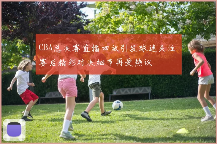 CBA总决赛直播回放引发球迷关注 赛后精彩对决细节再受热议