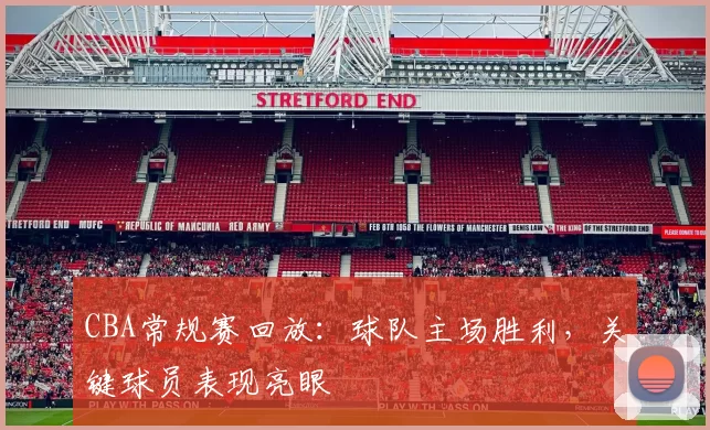 CBA常规赛回放：球队主场胜利，关键球员表现亮眼