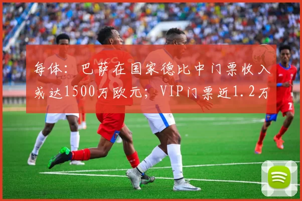 每体：巴萨在国家德比中门票收入或达1500万欧元；VIP门票近1.2万欧