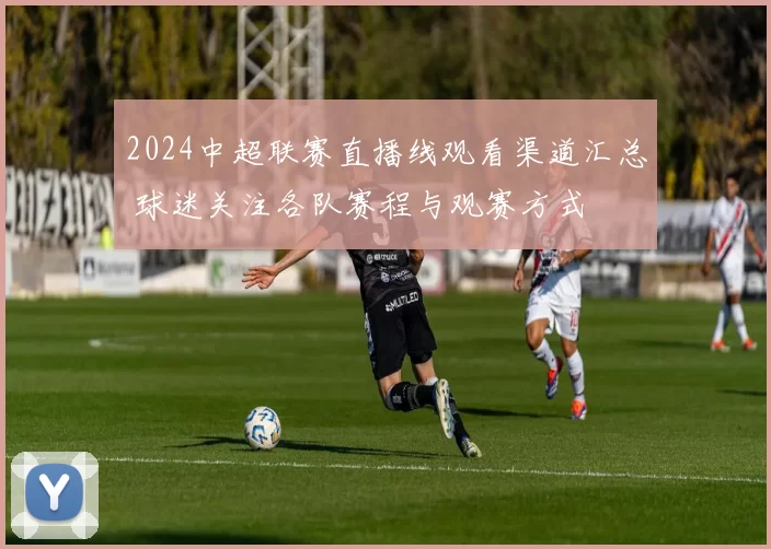 2024中超联赛直播线观看渠道汇总 球迷关注各队赛程与观赛方式