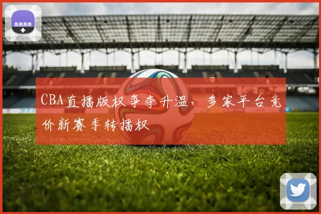 CBA直播版权争夺升温，多家平台竞价新赛季转播权