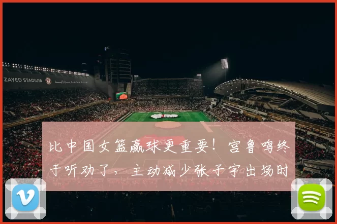 比中国女篮赢球更重要！宫鲁鸣终于听劝了，主动减少张子宇出场时间