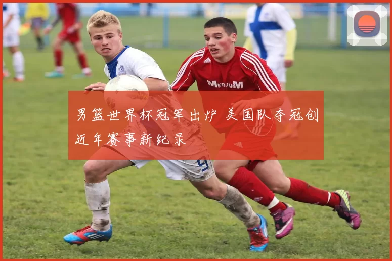 男篮世界杯冠军出炉 美国队夺冠创近年赛事新纪录