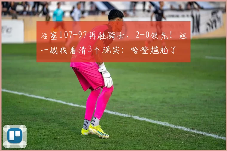 活塞107-97再胜骑士，2-0领先！这一战我看清3个现实：哈登尴尬了