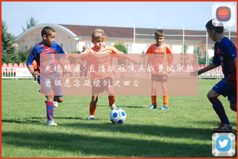 央视频道5直播欧冠焦点战曼城取胜晋级悬念延续到次回合