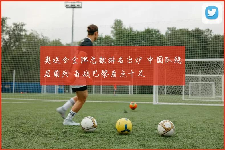 奥运会金牌总数排名出炉 中国队稳居前列 备战巴黎看点十足