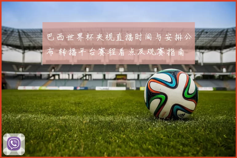 巴西世界杯央视直播时间与安排公布 转播平台赛程看点及观赛指南